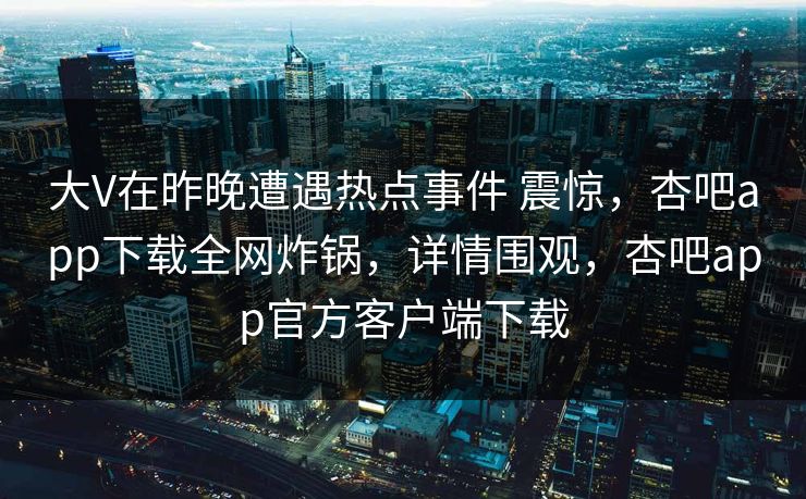 大V在昨晚遭遇热点事件 震惊，杏吧app下载全网炸锅，详情围观，杏吧app官方客户端下载