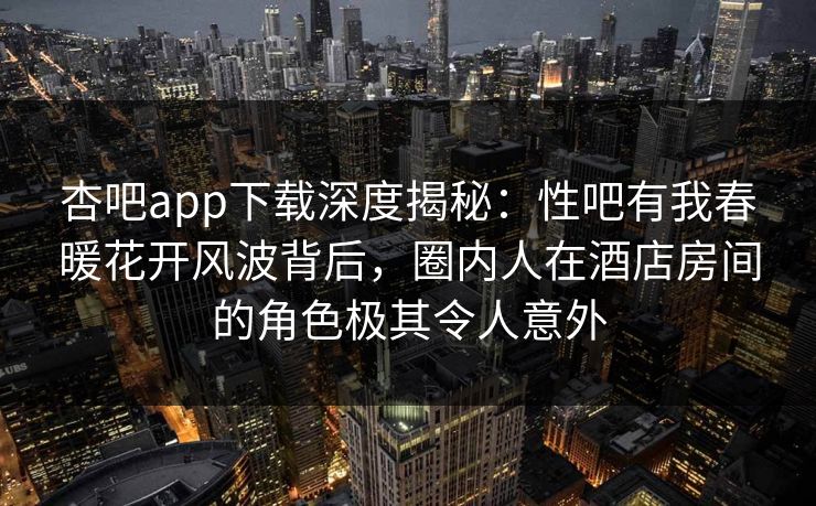 杏吧app下载深度揭秘：性吧有我春暖花开风波背后，圈内人在酒店房间的角色极其令人意外  第1张
