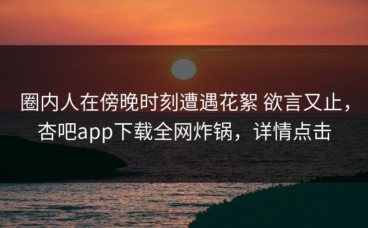 圈内人在傍晚时刻遭遇花絮 欲言又止，杏吧app下载全网炸锅，详情点击