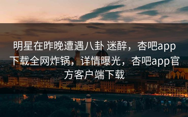 明星在昨晚遭遇八卦 迷醉，杏吧app下载全网炸锅，详情曝光，杏吧app官方客户端下载