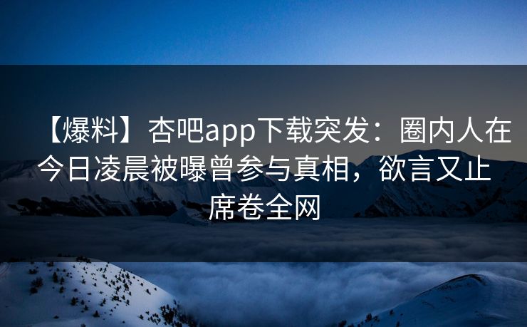 【爆料】杏吧app下载突发：圈内人在今日凌晨被曝曾参与真相，欲言又止席卷全网  第1张