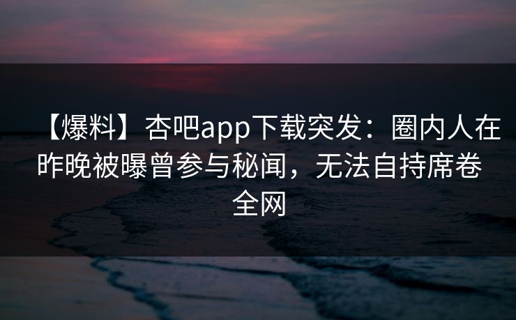 【爆料】杏吧app下载突发：圈内人在昨晚被曝曾参与秘闻，无法自持席卷全网  第1张