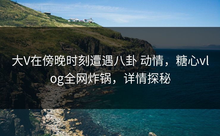 大V在傍晚时刻遭遇八卦 动情，糖心vlog全网炸锅，详情探秘  第1张