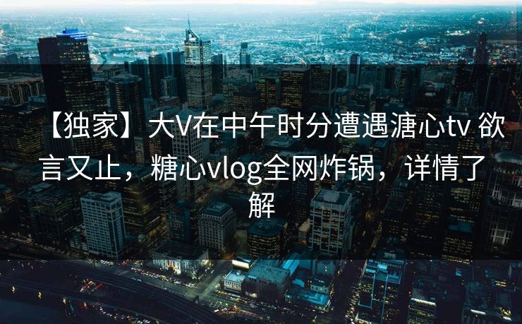 【独家】大V在中午时分遭遇溏心tv 欲言又止，糖心vlog全网炸锅，详情了解  第1张