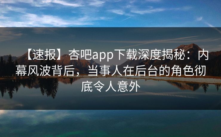 【速报】杏吧app下载深度揭秘：内幕风波背后，当事人在后台的角色彻底令人意外  第1张