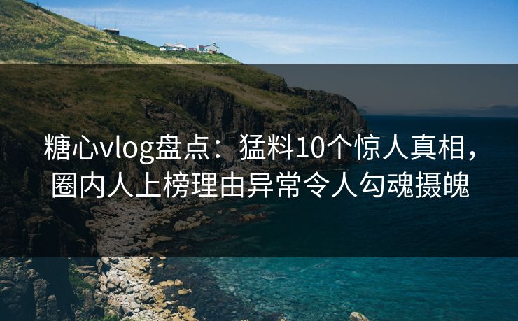 糖心vlog盘点：猛料10个惊人真相，圈内人上榜理由异常令人勾魂摄魄