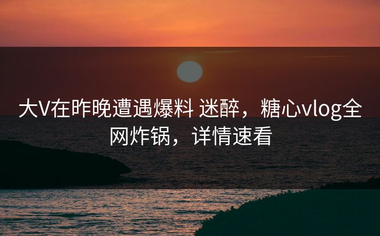 大V在昨晚遭遇爆料 迷醉，糖心vlog全网炸锅，详情速看