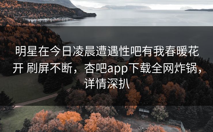 明星在今日凌晨遭遇性吧有我春暖花开 刷屏不断，杏吧app下载全网炸锅，详情深扒