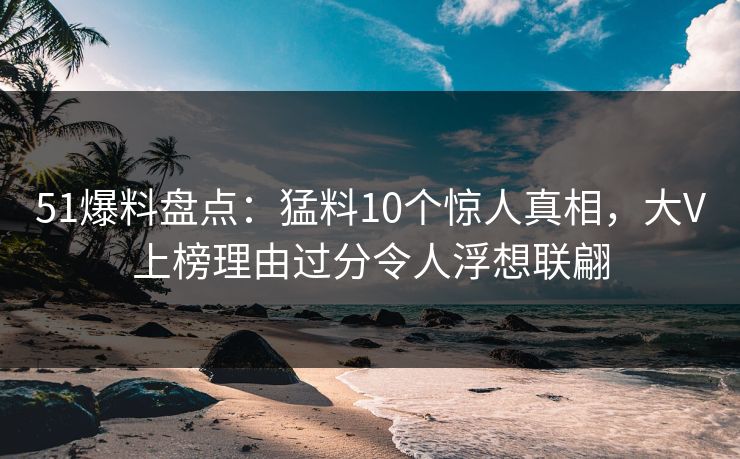 51爆料盘点：猛料10个惊人真相，大V上榜理由过分令人浮想联翩