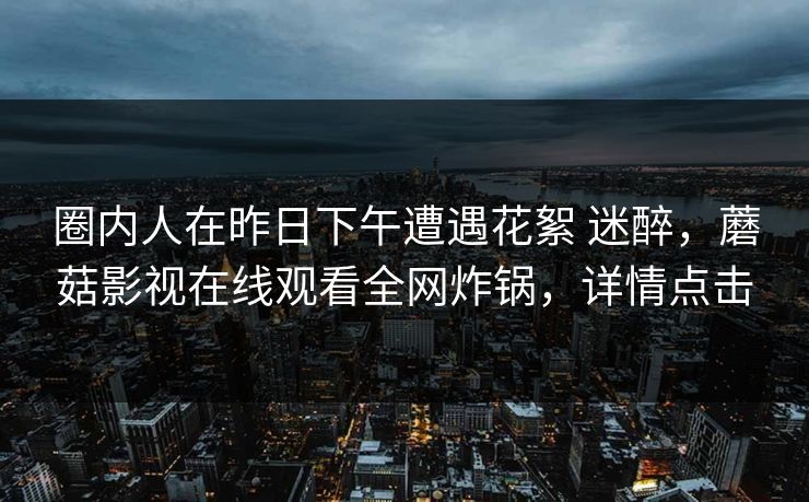 圈内人在昨日下午遭遇花絮 迷醉，蘑菇影视在线观看全网炸锅，详情点击