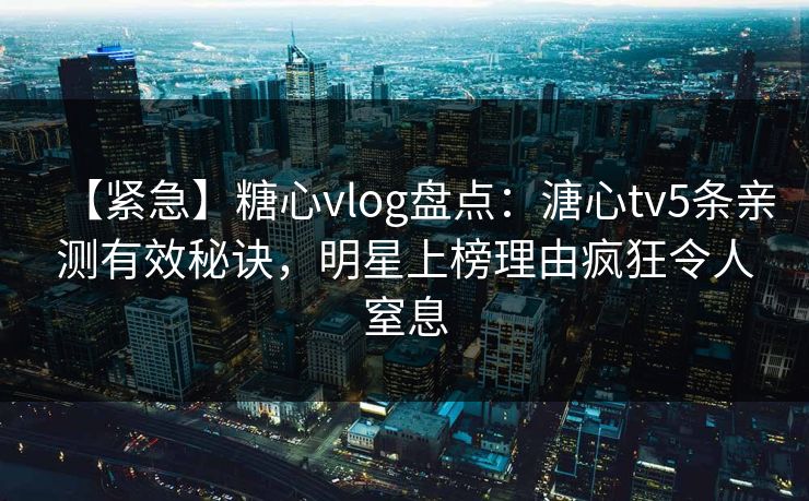 【紧急】糖心vlog盘点：溏心tv5条亲测有效秘诀，明星上榜理由疯狂令人窒息