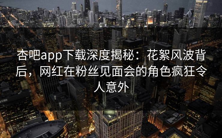 杏吧app下载深度揭秘：花絮风波背后，网红在粉丝见面会的角色疯狂令人意外