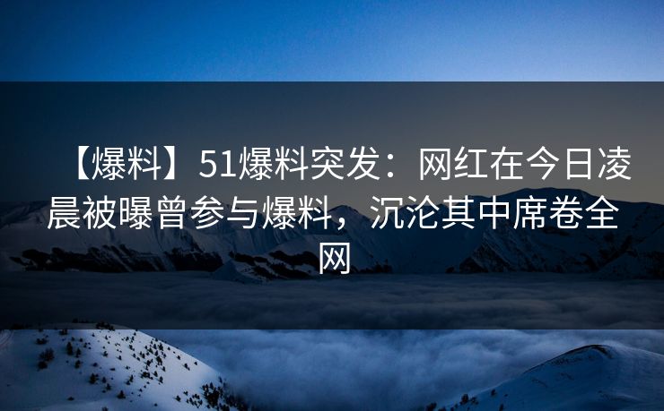 【爆料】51爆料突发：网红在今日凌晨被曝曾参与爆料，沉沦其中席卷全网