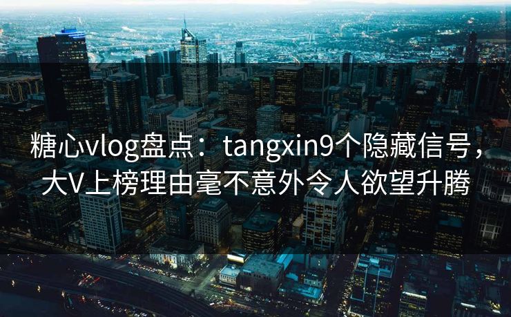 糖心vlog盘点：tangxin9个隐藏信号，大V上榜理由毫不意外令人欲望升腾