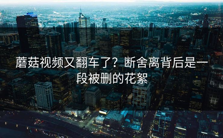 蘑菇视频又翻车了？断舍离背后是一段被删的花絮