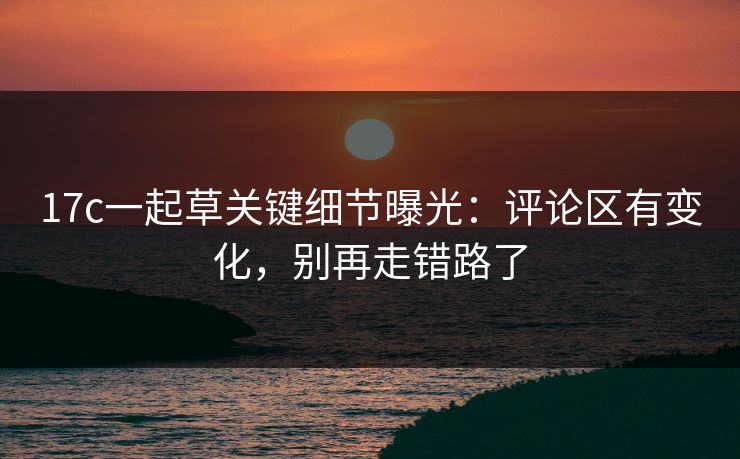17c一起草关键细节曝光：评论区有变化，别再走错路了