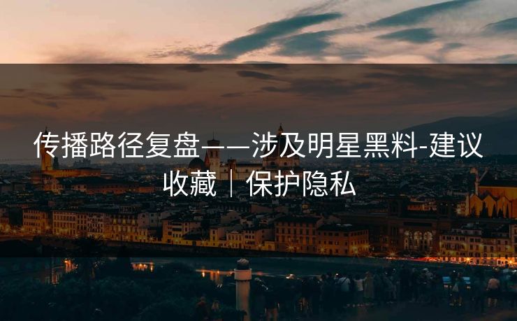 传播路径复盘——涉及明星黑料-建议收藏｜保护隐私