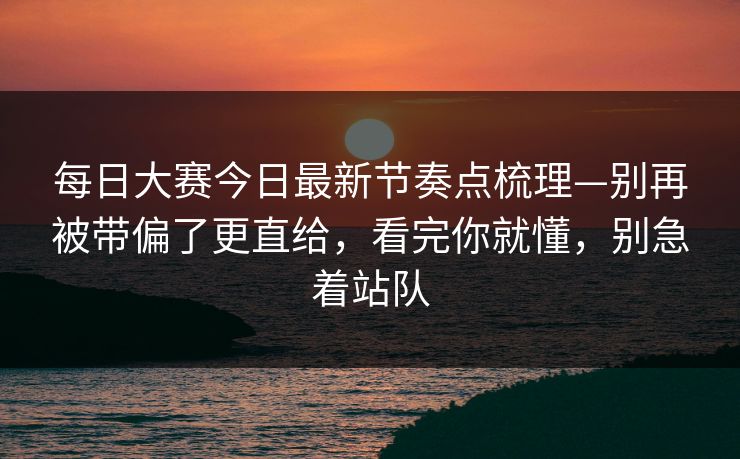 每日大赛今日最新节奏点梳理—别再被带偏了更直给，看完你就懂，别急着站队