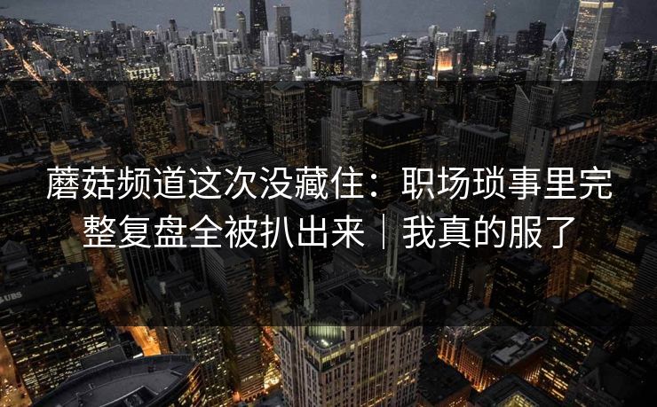 蘑菇频道这次没藏住：职场琐事里完整复盘全被扒出来｜我真的服了