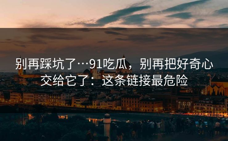别再踩坑了…91吃瓜,别再把好奇心交给它了:这条链接最危险 第1张 别再踩坑了…91吃瓜,别再把好奇心交给它了:这条链接最危险 第1张