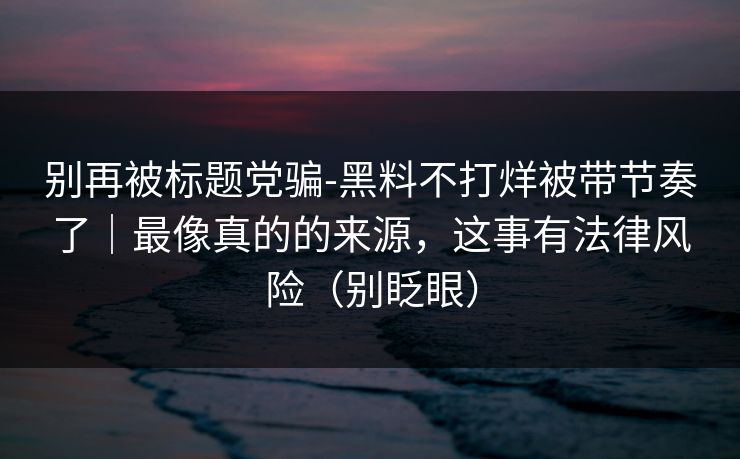 别再被标题党骗-黑料不打烊被带节奏了｜最像真的的来源，这事有法律风险（别眨眼）