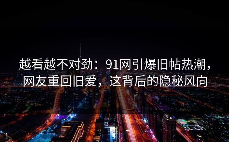 越看越不对劲：91网引爆旧帖热潮，网友重回旧爱，这背后的隐秘风向