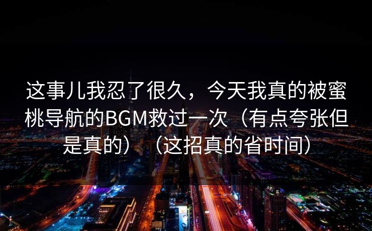 这事儿我忍了很久，今天我真的被蜜桃导航的BGM救过一次（有点夸张但是真的）（这招真的省时间）