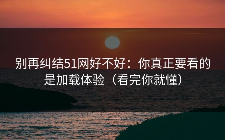 别再纠结51网好不好:你真正要看的是加载体验(看完你就懂) 第1张 别再纠结51网好不好:你真正要看的是加载体验(看完你就懂) 第1张