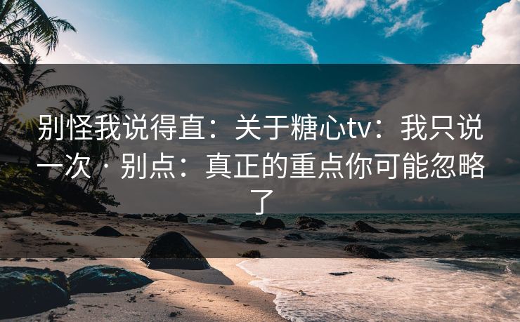 别怪我说得直：关于糖心tv：我只说一次 · 别点：真正的重点你可能忽略了