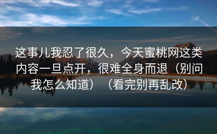 这事儿我忍了很久,今天蜜桃网这类内容一旦点开,很难全身而退(别问我怎么知道)(看完别再乱改) 第1张 这事儿我忍了很久,今天蜜桃网这类内容一旦点开,很难全身而退(别问我怎么知道)(看完别再乱改) 第1张