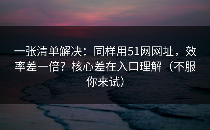一张清单解决:同样用51网网址,效率差一倍?核心差在入口理解(不服你来试) 第1张 一张清单解决:同样用51网网址,效率差一倍?核心差在入口理解(不服你来试) 第1张