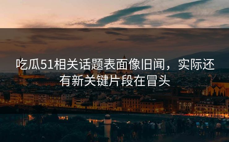 吃瓜51相关话题表面像旧闻，实际还有新关键片段在冒头