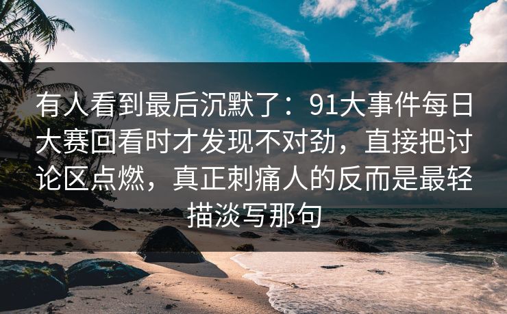 有人看到最后沉默了：91大事件每日大赛回看时才发现不对劲，直接把讨论区点燃，真正刺痛人的反而是最轻描淡写那句