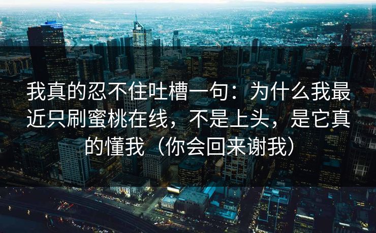 我真的忍不住吐槽一句:为什么我最近只刷蜜桃在线,不是上头,是它真的懂我(你会回来谢我) 第1张 我真的忍不住吐槽一句:为什么我最近只刷蜜桃在线,不是上头,是它真的懂我(你会回来谢我) 第1张