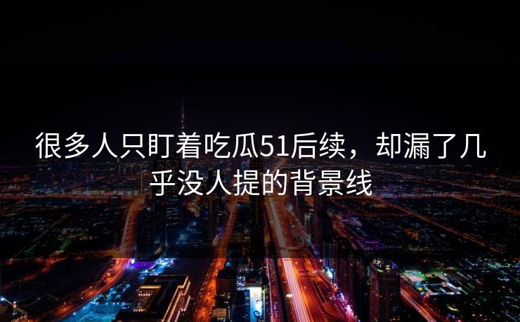 很多人只盯着吃瓜51后续，却漏了几乎没人提的背景线