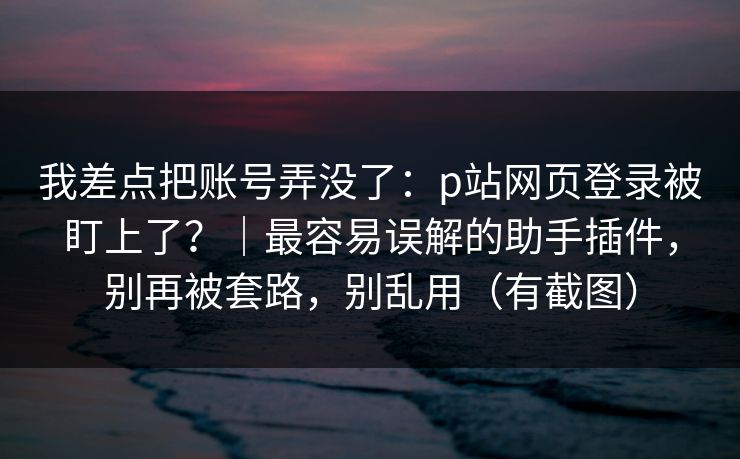 我差点把账号弄没了：p站网页登录被盯上了？｜最容易误解的助手插件，别再被套路，别乱用（有截图）