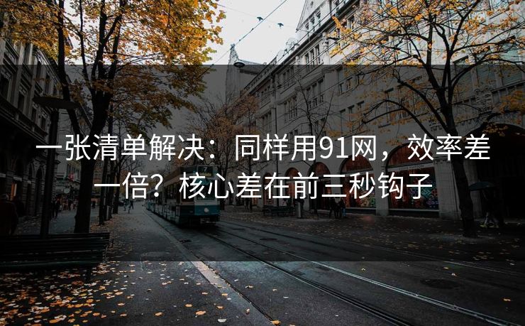 一张清单解决：同样用91网，效率差一倍？核心差在前三秒钩子