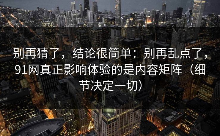 别再猜了,结论很简单:别再乱点了,91网真正影响体验的是内容矩阵(细节决定一切) 第1张 别再猜了,结论很简单:别再乱点了,91网真正影响体验的是内容矩阵(细节决定一切) 第1张