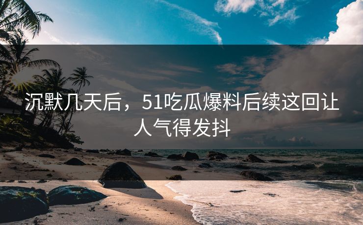 沉默几天后，51吃瓜爆料后续这回让人气得发抖