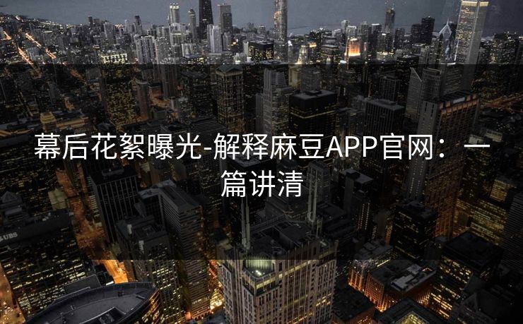 幕后花絮曝光-解释麻豆APP官网：一篇讲清